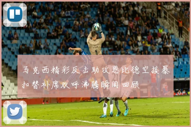 马克西精彩反击助攻恩比德空接暴扣替补席欢呼沸腾瞬间回顾