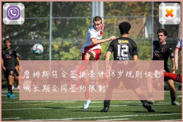 詹姆斯符合签换条件38岁规则仅影响长期合同签约限制