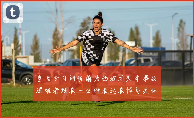 皇马今日训练前为西班牙列车事故遇难者默哀一分钟表达哀悼与关怀