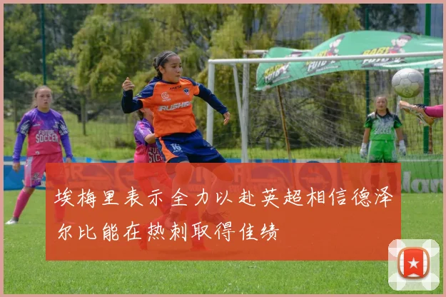 埃梅里表示全力以赴英超相信德泽尔比能在热刺取得佳绩