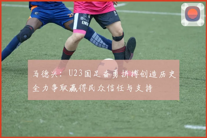 马德兴：U23国足奋勇拼搏创造历史全力争取赢得民众信任与支持