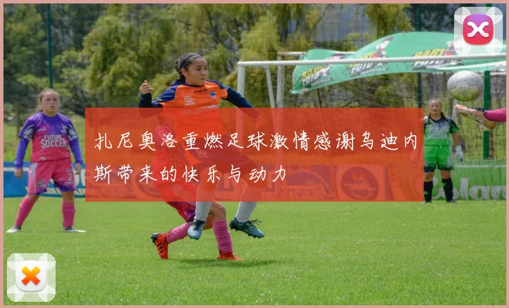 扎尼奥洛重燃足球激情感谢乌迪内斯带来的快乐与动力