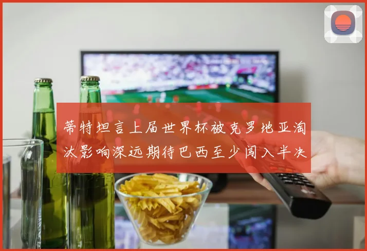 蒂特坦言上届世界杯被克罗地亚淘汰影响深远期待巴西至少闯入半决赛