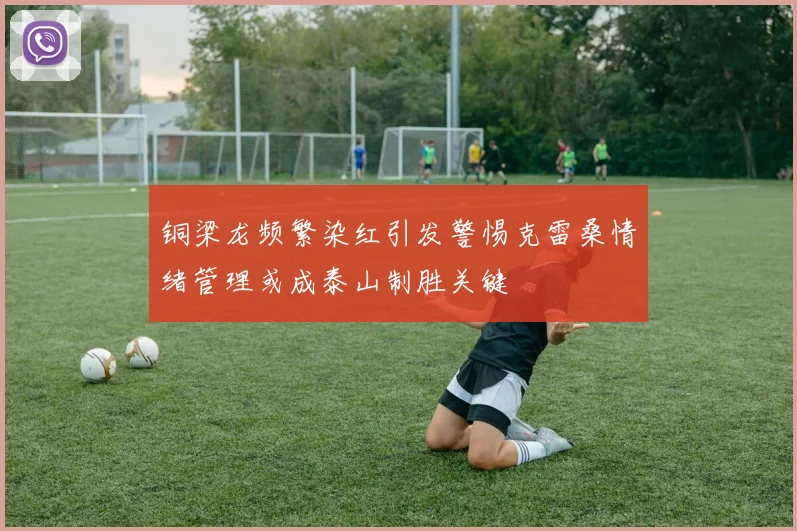 铜梁龙频繁染红引发警惕克雷桑情绪管理或成泰山制胜关键