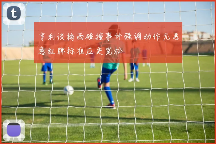 亨利谈梅西碰撞事件强调动作无恶意红牌标准应更宽松