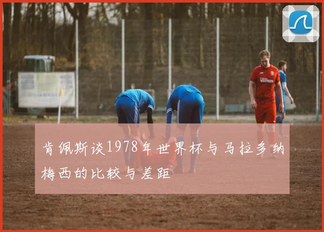肯佩斯谈1978年世界杯与马拉多纳梅西的比较与差距